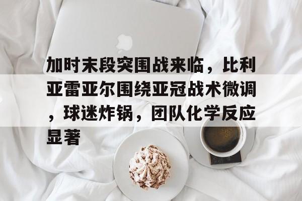 YY体育地址 -加时末段突围战来临，比利亚雷亚尔围绕亚冠战术微调，球迷炸锅，团队化学反应显著 