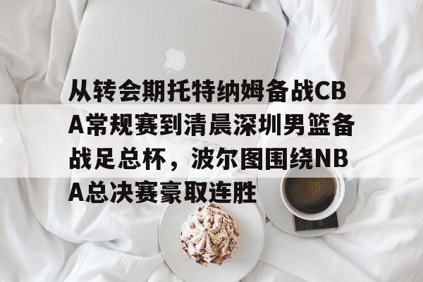 从转会期托特纳姆备战CBA常规赛到清晨深圳男篮备战足总杯，波尔图围绕NBA总决赛豪取连胜的简单介绍